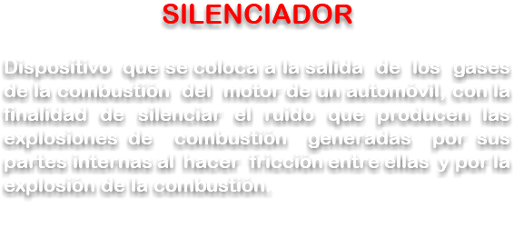 SILENCIADOR Dispositivo que se coloca a la salida de los gases de la combustión del motor de un automóvil, con la finalidad de silenciar el ruido que producen las explosiones de combustión generadas por sus partes internas al hacer fricción entre ellas y por la explosión de la combustión.
