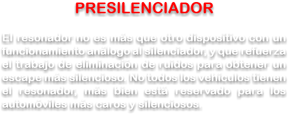 PRESILENCIADOR El resonador no es más que otro dispositivo con un funcionamiento análogo al silenciador, y que refuerza el trabajo de eliminación de ruidos para obtener un escape más silencioso. No todos los vehículos tienen el resonador, más bien está reservado para los automóviles más caros y silenciosos.