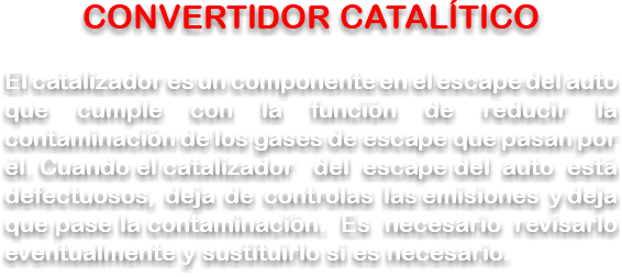 CONVERTIDOR CATALÍTICO El catalizador es un componente en el escape del auto que cumple con la función de reducir la contaminación de los gases de escape que pasan por él. Cuando el catalizador del escape del auto está defectuosos, deja de controlas las emisiones y deja que pase la contaminación. Es necesario revisarlo eventualmente y sustituirlo si es necesario.